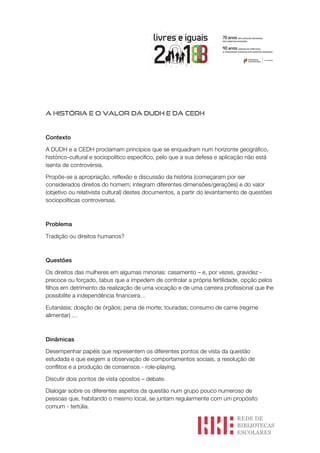A HISTÓRIA E O VALOR DA DUDH E DA CEDH
Contexto
A DUDH e a CEDH proclamam princípios que se enquadram num horizonte geográfico,
histórico-cultural e sociopolítico específico, pelo que a sua defesa e aplicação não está
isenta de controvérsia.
Propõe-se a apropriação, reflexão e discussão da história (começaram por ser
considerados direitos do homem; integram diferentes dimensões/gerações) e do valor
(objetivo ou relativista cultural) destes documentos, a partir do levantamento de questões
sociopolíticas controversas.
Problema
Tradição ou direitos humanos?
Questões
Os direitos das mulheres em algumas minorias: casamento – e, por vezes, gravidez -
precoce ou forçado, tabus que a impedem de controlar a própria fertilidade, opção pelos
filhos em detrimento da realização de uma vocação e de uma carreira profissional que lhe
possibilite a independência financeira…
Eutanásia; doação de órgãos; pena de morte; touradas; consumo de carne (regime
alimentar) …
Dinâmicas
Desempenhar papéis que representem os diferentes pontos de vista da questão
estudada e que exigem a observação de comportamentos sociais, a resolução de
conflitos e a produção de consensos - role-playing.
Discutir dois pontos de vista opostos – debate.
Dialogar sobre os diferentes aspetos da questão num grupo pouco numeroso de
pessoas que, habitando o mesmo local, se juntam regularmente com um propósito
comum - tertúlia.
 