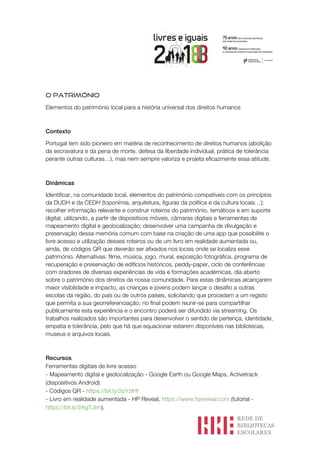 O PATRIMÓNIO
Elementos do património local para a história universal dos direitos humanos
Contexto
Portugal tem sido pioneiro em matéria de reconhecimento de direitos humanos (abolição
da escravatura e da pena de morte, defesa da liberdade individual, prática de tolerância
perante outras culturas…), mas nem sempre valoriza e projeta eficazmente essa atitude.
Dinâmicas
Identificar, na comunidade local, elementos do património compatíveis com os princípios
da DUDH e da CEDH (toponímia, arquitetura, figuras da política e da cultura locais…);
recolher informação relevante e construir roteiros do património, temáticos e em suporte
digital, utilizando, a partir de dispositivos móveis, câmaras digitais e ferramentas de
mapeamento digital e geolocalização; desenvolver uma campanha de divulgação e
preservação dessa memória comum com base na criação de uma app que possibilite o
livre acesso e utilização desses roteiros ou de um livro em realidade aumentada ou,
ainda, de códigos QR que deverão ser afixados nos locais onde se localiza esse
património. Alternativas: filme, música, jogo, mural, exposição fotográfica, programa de
recuperação e preservação de edifícios históricos, peddy-paper, ciclo de conferências
com oradores de diversas experiências de vida e formações académicas, dia aberto
sobre o património dos direitos da nossa comunidade. Para estas dinâmicas alcançarem
maior visibilidade e impacto, as crianças e jovens podem lançar o desafio a outras
escolas da região, do país ou de outros países, solicitando que procedam a um registo
que permita a sua georreferenciação; no final podem reunir-se para compartilhar
publicamente esta experiência e o encontro poderá ser difundido via streaming. Os
trabalhos realizados são importantes para desenvolver o sentido de pertença, identidade,
empatia e tolerância, pelo que há que equacionar estarem disponíveis nas bibliotecas,
museus e arquivos locais.
Recursos
Ferramentas digitais de livre acesso
- Mapeamento digital e geolocalização - Google Earth ou Google Maps, Activetrack
(dispositivos Android)
- Códigos QR - https://bit.ly/2pYzlHf
- Livro em realidade aumentada - HP Reveal, https://www.hpreveal.com (tutorial -
https://bit.ly/2AgTJtm).
 