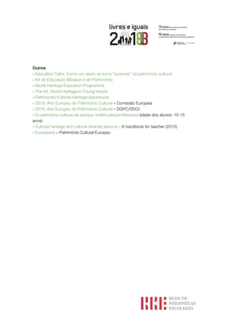 Outros
- Education Talks: Como um aluno se torna “cicerone” do património cultural
- Kit de Educação (Museus e do Património)
- World Heritage Education Programme
- The Kit: World Heritage in Young Hands
- Patrimonito’s World Heritage Adventures
- 2018, Ano Europeu do Património Cultural – Comissão Europeia
- 2018, Ano Europeu do Património Cultural – DGPC/DDCI
- O património cultural da europa» toolkit para professores (idade dos alunos: 10-15
anos)
- Cultural heritage and cultural diversity lessons - A handbook for teacher (2015)
- Europeana – Património Cultural Europeu
 