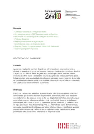 Recursos
- Comissão Nacional de Proteção de Dados
- Um breve guia sobre o GDPR para escolas e professores
- Reforma de 2018 das regras de proteção de dados da EU
- Proteção de dados
- Regras para empresas e organizações
- Sensibilizando para a proteção de dados
- Guia dos Direitos Humanos para os Utilizadores da Internet
- Segurança Digital em 7 passos
PROTEÇÃO DO AMBIENTE
Contexto
Apesar de, no planeta, os níveis de pobreza extrema estarem progressivamente a
diminuir, o aquecimento global e a escassez de água e de alimentos constituem desafios
à ação conjunta. Muitas zonas do globo e do país são propensas a sismos, cheias,
incêndios e outros riscos e catástrofes naturais ou agravadas pelo aquecimento global.
Esta proposta é uma oportunidade de colocar as crianças e jovens no centro da tomada
de consciência e influencia sobre a necessidade de proteção ambiental e o cumprimento
dos Objetivos do Desenvolvimento Sustentável.
Dinâmicas
Exercícios, campanhas, encontros de sensibilização para o risco ambiental, abertos à
comunidade, que avaliem, discutam e apresentem alternativas para o risco de alguns
comportamentos das pessoas no dia-a-dia: uso de plástico (palhinhas, cotonetes, água
engarrafada, copos e talheres de plástico…), de combustível, de papel (embalagens,
guardanapos, recibos de multibanco, impressões, jornais e revistas…), de eletricidade,
de água potável, de maquilhagem (purpurina…)… Alternativas: ações de marketing ou
campanha publicitária online (slogans, cartazes, folhetos, vídeos…) e ações de apoio às
comunidades, em caso de catástrofe; para produzirem maior impacto estas ações
poderão ser articuladas com a autarquia e as empresas locais.
 