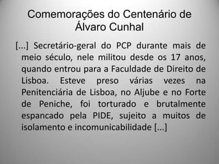 Comemorações do Centenário de
Álvaro Cunhal
[...] Secretário-geral do PCP durante mais de
meio século, nele militou desde os 17 anos,
quando entrou para a Faculdade de Direito de
Lisboa. Esteve preso várias vezes na
Penitenciária de Lisboa, no Aljube e no Forte
de Peniche, foi torturado e brutalmente
espancado pela PIDE, sujeito a muitos de
isolamento e incomunicabilidade [...]

 
