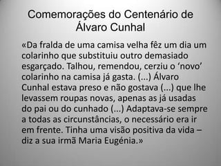 Comemorações do Centenário de
Álvaro Cunhal
«Da fralda de uma camisa velha fêz um dia um
colarinho que substituiu outro demasiado
esgarçado. Talhou, remendou, cerziu o ‘novo’
colarinho na camisa já gasta. (...) Álvaro
Cunhal estava preso e não gostava (...) que lhe
levassem roupas novas, apenas as já usadas
do pai ou do cunhado (...) Adaptava-se sempre
a todas as circunstâncias, o necessário era ir
em frente. Tinha uma visão positiva da vida –
diz a sua irmã Maria Eugénia.»

 