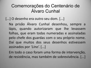 Comemorações do Centenário de
Álvaro Cunhal
[...] O desenho era outro seu dom. [...]
Na prisão Álvaro Cunhal desenhou, sempre a
lápis, quando autorizaram que lhe levassem
folhas, que eram todas numeradas e assinaladas
pelo chefe dos guardas com o seu próprio nome.
Daí que muitos dos seus desenhos estivessem
assinados por ‘Lino’. [...]
Em todo o caso foram uma forma de intervenção,
de resistência, mas também de sobrevivência. [...]

 