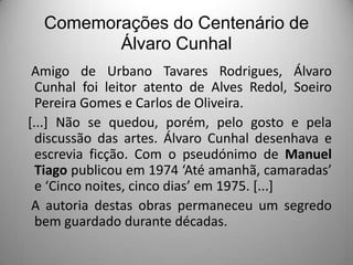 Comemorações do Centenário de
Álvaro Cunhal
Amigo de Urbano Tavares Rodrigues, Álvaro
Cunhal foi leitor atento de Alves Redol, Soeiro
Pereira Gomes e Carlos de Oliveira.
[...] Não se quedou, porém, pelo gosto e pela
discussão das artes. Álvaro Cunhal desenhava e
escrevia ficção. Com o pseudónimo de Manuel
Tiago publicou em 1974 ‘Até amanhã, camaradas’
e ‘Cinco noites, cinco dias’ em 1975. [...]
A autoria destas obras permaneceu um segredo
bem guardado durante décadas.

 