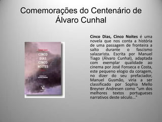 Comemorações do Centenário de
Álvaro Cunhal
Cinco Dias, Cinco Noites é uma
novela que nos conta a história
de uma passagem de fronteira a
salto
durante
o
fascismo
salazarista. Escrita por Manuel
Tiago (Álvaro Cunhal), adaptada
com exemplar qualidade ao
cinema por José Fonseca e Costa,
este pequeno elogio da coragem,
no dizer do seu prefaciador,
Manuel Gusmão, viria a ser
classificado por Sophia Mello
Breyner Andresen como "um dos
melhores textos portugueses
narrativos deste século..."

 