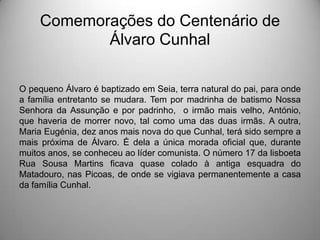 Comemorações do Centenário de
Álvaro Cunhal
O pequeno Álvaro é baptizado em Seia, terra natural do pai, para onde
a família entretanto se mudara. Tem por madrinha de batismo Nossa
Senhora da Assunção e por padrinho, o irmão mais velho, António,
que haveria de morrer novo, tal como uma das duas irmãs. A outra,
Maria Eugénia, dez anos mais nova do que Cunhal, terá sido sempre a
mais próxima de Álvaro. É dela a única morada oficial que, durante
muitos anos, se conheceu ao líder comunista. O número 17 da lisboeta
Rua Sousa Martins ficava quase colado à antiga esquadra do
Matadouro, nas Picoas, de onde se vigiava permanentemente a casa
da família Cunhal.

 