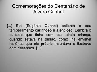 Comemorações do Centenário de
Álvaro Cunhal
[...] Ela (Eugénia Cunhal) salienta o seu
temperamento carinhoso e atencioso. Lembra o
cuidado que tinha com ela, ainda criança,
quando estava na prisão, como lhe enviava
histórias que ele próprio inventava e ilustrava
com desenhos. [...]

 