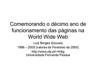 Comemorando o décimo ano de funcionamento das páginas na World Wide Web Luis Borges Gouveia 1996 – 2005 (valores de Fevereiro de 2005) http://www.ufp.pt/~lmbg Universidade Fernando Pessoa 