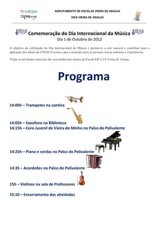 AGRUPAMENTO DE ESCOLAS VIEIRA DE ARAÚJO
EB/S VIEIRA DE ARAÚJO
Comemoração do Dia Internacional da Música
Dia 1 de Outubro de 2012
O objetivo da celebração do Dia Internacional da Música é promover a arte musical e contribuir para a
aplicação dos ideais da UNESCO como a paz e amizade entre as pessoas, trocas culturais e experiências.
Todas as atividades musicais são executadas por alunos da Escola EB 2,3/S Vieira de Araujo.
Programa
14:00h – Trompetes na cantina
14:05h – Saxofone na Biblioteca
14:15h – Coro Juvenil de Vieira do Minho no Palco do Polivalente
14:25h – Piano e cordas no Palco do Polivalente
14:35 – Acordeões no Palco do Polivalente
15h – Violinos na sala de Professores
15:10 – Encerramento das atividades