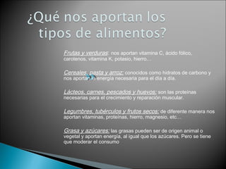 Frutas y verduras: nos aportan vitamina C, ácido fólico,
carotenos, vitamina K, potasio, hierro…
Cereales, pasta y arroz: conocidos como hidratos de carbono y
nos aportan la energía necesaria para el día a día.
Lácteos, carnes, pescados y huevos: son las proteínas
necesarias para el crecimiento y reparación muscular.
Legumbres, tubérculos y frutos secos: de diferente manera nos
aportan vitaminas, proteínas, hierro, magnesio, etc…
Grasa y azúcares: las grasas pueden ser de origen animal o
vegetal y aportan energía, al igual que los azúcares. Pero se tiene
que moderar el consumo
 