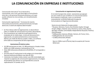 LA COMUNICACIÓN EN EMPRESAS E INSTITUCIONES
Comunicación intercultural “es la interacción o
comunicación, cara a cara, que tiene lugar en forma directa
entre dos o más personas físicamente próximas y en la que
pueden utilizarse los cinco sentidos, con retroalimentación
inmediata
Comunicación organizacional : “el proceso de creación,
intercambio procesamiento y almacenamiento de mensajes
dentro de un sistema de objetivos determinados”
• las Tesis clásicas sobre las organizaciones: se desarrollaron
sobre un modelos de comunicación muy lineal y descendente,
• Tesis humanísticas: por medio de la participación de los
empleados de los niveles bajos, la toma de decisiones de la
organización, con potenciamiento de las comunicaciones
abiertas, por medio de diversos canales o redes, y la confianza
entre todos los componentes de dicha organización.
Asociaciones en América Latina
• 30. 000 asociaciones en total, 25. 000 pertenecen a Estados Unidos
(83%) y los 5,000 restantes a Latinoamérica (17 %)
• Delas 180 instituciones oficiales de la (FELAFACS), 37 corresponden a
México
• De entre estas 37 instituciones la más antigua es la Universidad
Nacional Autónoma de México, que data de 1951.
• Volviendo a los Estados Unidos, existen unas 200 universidades que
imparten la asignatura de comunicación organizacional y 13 colegios
de periodistas que ofrecen sus correspondientes cursos de
especialización. En Canadá, son 35
Comunicación en organizaciones/ Europa
En la Unión Europea (Ue), existen asociaciones que agrupan
por país a todos los que se dedican a la comunicación dentro
de la empresa o institución, y que a su vez forman
conjuntamente la (FELEA) Federación Europea de
Comunicadores en Organizaciones (Bruselas)
Dentro de esta Federación Europea existen:
*18 países: Alemania, Francia, Gran Bretaña, España, Portugal,
Hungría, Bélgica. Holanda, Suiza, Dinamarca, Suecia, Italia, Austria,
Noruega, Finlandia, Comunidades Independientes Rusas/CEI, Polonia y
Checoslovaquia
* 8.000 grandes empresas afiliadas: Siemens, Air France, Ford,...
* 8.000 gabinetes de comunicación
* 13.000 profesionales afiliados
Nace en 1948 en parís (Francia), bajo los auspicios de Francois
Mitterrand
 