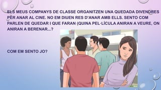 ELS MEUS COMPANYS DE CLASSE ORGANITZEN UNA QUEDADA DIVENDRES
PER ANAR AL CINE. NO EM DIUEN RES D’ANAR AMB ELLS. SENTO COM
PARLEN DE QUEDAR I QUE FARAN (QUINA PEL·LÍCULA ANIRAN A VEURE, ON
ANIRAN A BERENAR...?
COM EM SENTO JO?
 
