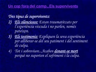 Un cop fora del camp...Els supervivents Tres tipus de supervivents: Els silenciosos:  Estan traumatitzats per l’experiència viscuda i no parlen, només pateixen. Els testimonis:  Expliquen la seva experiència per alliberar-se del seu patiment i del sentiment de culpa. Tot i sobreviure...Acaben  donant-se mort  perquè no suporten el sofriment i la culpa. 