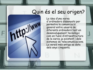 Quin és el seu origen? La idea d’una xarxa d'ordinadors dissenyats per permetre la comunicació general entre usuaris de diferents ordinadors tant en desenvolupament tecnològic com en fusió d’infraestructura de la xarxa ja existent i dels sistemes de telecomunicacions. La versió més antiga es data dels anys cinquanta. 