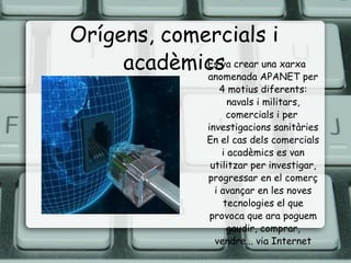 Orígens, comercials i acadèmics Es va crear una xarxa anomenada APANET per 4 motius diferents: navals i militars, comercials i per  investigacions sanitàries En el cas dels comercials i acadèmics es van utilitzar per investigar, progressar en el comerç i avançar en les noves tecnologies el que provoca que ara poguem gaudir, comprar, vendre... via Internet 