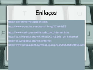 Enllaços http://claverinternet.galeon.com/ http://www.youtube.com/watch?v=gjY3Vr03tZE http://www.cad.com.mx/historia_del_internet.htm http://ca.wikipedia.org/wiki/Hist%C3%B2ria_de_l'Internet http://es.wikipedia.org/wiki/Internet http://www.noticiasdot.com/publicaciones/2005/0905/1009/noticias/internet-numeros/internet-numeros-11.htm 