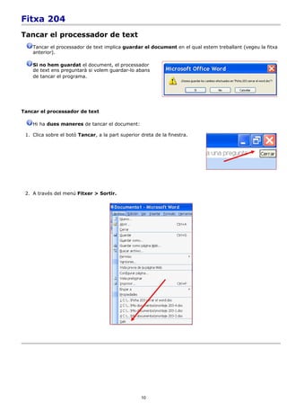 Fitxa 204
Tancar el processador de text
    Tancar el processador de text implica guardar el document en el qual estem treballant (vegeu la fitxa
    anterior).

    Si no hem guardat el document, el processador
    de text ens preguntarà si volem guardar-lo abans
    de tancar el programa.




Tancar el processador de text

    Hi ha dues maneres de tancar el document:

 1. Clica sobre el botó Tancar, a la part superior dreta de la finestra.




 2. A través del menú Fitxer > Sortir.




                                                   10
 