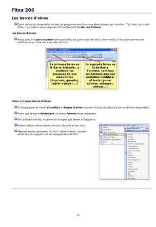 Fitxa 206
Les barres d'eines
    Quan obrim el processador de text, el programa ens dóna una sèrie d'eines per treballar. Tot i així, no hi són
    totes, i en podem veure algunes més mitjançant les barres d'eines.

Les barres d'eines

    Fixa't que, a la part superior de la pantalla, tot just a sota del títol i dels menús, hi ha dues barres amb
    botons que en clicar-los executen accions:




Posar o treure barres d'eines

    Si despleguem el menú Visualitza > Barres d'eines veurem la llista de totes les barres d'eines disponibles.

    Fixa't que la barra Estàndard i la barra Format estan activades.

    Per a desactivar-les, clicarem en el signe que tenen a l'esquerra.

    Podem activar altres barres en clicar davant el seu nom.

    Algunes barres apareixen “surant” sobre el text, i podem
    situar-les on vulguem tot arrossegant-les pel títol.




                                                      13
 