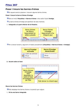 Fitxa 207
Posar i treure les barres d'eines
    En aquest exercici posarem i treurem algunes barres d'eines.

Posar i treure la barra d'eines d'imatge

    Obre el menú Visualitza > Barres d'eines i clica sobre l'opció Imatge.

    La barra d'eines d'imatge pot aparèixer de dues maneres.

 1. Integrada a la part inferior de la finestra.




    Per a tancar la barra, seguirem el mateix procediment (Visualitza > Barres d'eines > Imatge)




 2. Surant sobre el text




Moure les barres d'eines

    Pots desplaçar les barres d'eines a la posició que vulguis:

 1. Si és una barra integrada




                                                   14
 