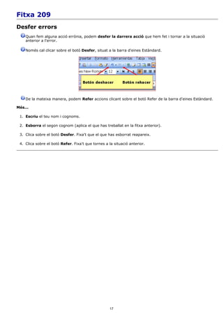 Fitxa 209
Desfer errors
    Quan fem alguna acció errònia, podem desfer la darrera acció que hem fet i tornar a la situació
    anterior a l'error.

    Només cal clicar sobre el botó Desfer, situat a la barra d'eines Estàndard.




    De la mateixa manera, podem Refer accions clicant sobre el botó Refer de la barra d'eines Estàndard.

Més...

 1. Escriu el teu nom i cognoms.

 2. Esborra el segon cognom (aplica el que has treballat en la fitxa anterior).

 3. Clica sobre el botó Desfer. Fixa't que el que has esborrat reapareix.

 4. Clica sobre el botó Refer. Fixa't que tornes a la situació anterior.




                                                    17
 