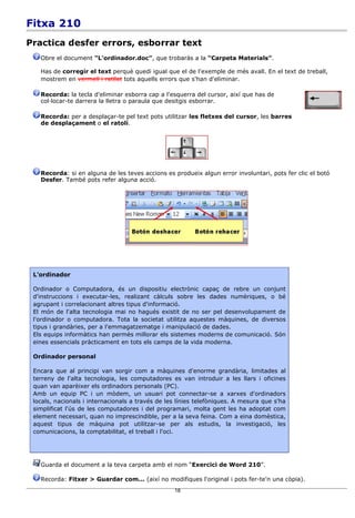 Fitxa 210
Practica desfer errors, esborrar text
   Obre el document “L'ordinador.doc”, que trobaràs a la “Carpeta Materials”.

   Has de corregir el text perquè quedi igual que el de l'exemple de més avall. En el text de treball,
   mostrem en vermell i ratllat tots aquells errors que s'han d'eliminar.

   Recorda: la tecla d'eliminar esborra cap a l'esquerra del cursor, així que has de
   col·locar-te darrera la lletra o paraula que desitgis esborrar.

   Recorda: per a desplaçar-te pel text pots utilitzar les fletxes del cursor, les barres
   de desplaçament o el ratolí.




   Recorda: si en alguna de les teves accions es produeix algun error involuntari, pots fer clic el botó
   Desfer. També pots refer alguna acció.




 L'ordinador

 Ordinador o Computadora, és un dispositiu electrònic capaç de rebre un conjunt
 d'instruccions i executar-les, realizant càlculs sobre les dades numèriques, o bé
 agrupant i correlacionant altres tipus d'informació.
 El món de l'alta tecnologia mai no hagués existit de no ser pel desenvolupament de
 l'ordinador o computadora. Tota la societat utilitza aquestes màquines, de diversos
 tipus i grandàries, per a l'emmagatzematge i manipulació de dades.
 Els equips informàtics han permès millorar els sistemes moderns de comunicació. Són
 eines essencials pràcticament en tots els camps de la vida moderna.

 Ordinador personal

 Encara que al principi van sorgir com a màquines d'enorme grandària, limitades al
 terreny de l'alta tecnologia, les computadores es van introduir a les llars i oficines
 quan van aparèixer els ordinadors personals (PC).
 Amb un equip PC i un mòdem, un usuari pot connectar-se a xarxes d'ordinadors
 locals, nacionals i internacionals a través de les línies telefòniques. A mesura que s'ha
 simplificat l'ús de les computadores i del programari, molta gent les ha adoptat com
 element necessari, quan no imprescindible, per a la seva feina. Com a eina domèstica,
 aquest tipus de màquina pot utilitzar-se per als estudis, la investigació, les
 comunicacions, la comptabilitat, el treball i l'oci.




   Guarda el document a la teva carpeta amb el nom “Exercici de Word 210”.

   Recorda: Fitxer > Guardar com... (així no modifiques l'original i pots fer-te'n una còpia).
                                                  18
 