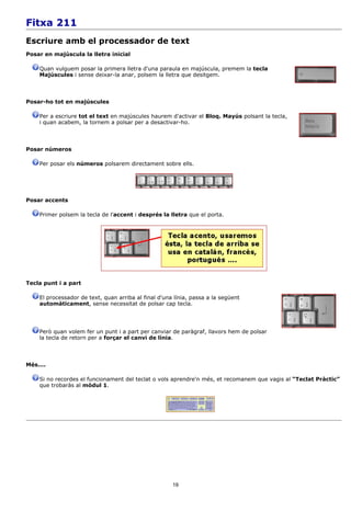 Fitxa 211
Escriure amb el processador de text
Posar en majúscula la lletra inicial

    Quan vulguem posar la primera lletra d'una paraula en majúscula, premem la tecla
    Majúscules i sense deixar-la anar, polsem la lletra que desitgem.



Posar-ho tot en majúscules

    Per a escriure tot el text en majúscules haurem d'activar el Bloq. Mayús polsant la tecla,
    i quan acabem, la tornem a polsar per a desactivar-ho.



Posar números

    Per posar els números polsarem directament sobre ells.




Posar accents

    Primer polsem la tecla de l'accent i després la lletra que el porta.




Tecla punt i a part

    El processador de text, quan arriba al final d'una línia, passa a la següent
    automàticament, sense necessitat de polsar cap tecla.




    Però quan volem fer un punt i a part per canviar de paràgraf, llavors hem de polsar
    la tecla de retorn per a forçar el canvi de línia.



Més....

    Si no recordes el funcionament del teclat o vols aprendre'n més, et recomanem que vagis al “Teclat Pràctic”
    que trobaràs al mòdul 1.




                                                      19
 