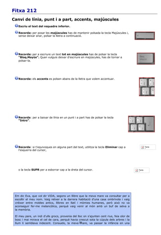 Fitxa 212
Canvi de línia, punt i a part, accents, majúscules
   Escriu el text del requadre inferior.

   Recorda: per posar les majúscules has de mantenir polsada la tecla Majúscules i,
   sense deixar anar, polsar la lletra a continuació.




   Recorda: per a escriure un text tot en majúscules has de polsar la tecla
   “Bloq.Mayús”. Quan vulguis deixar d'escriure en majúscules, has de tornar a
   polsar-la.




   Recorda: els accents es polsen abans de la lletra que volem accentuar.




   Recorda: per a baixar de línia en un punt i a part has de polsar la tecla
   “Intro”.




   Recorda: si t'equivoques en alguna part del text, utilitza la tecla Eliminar cap a                Tecla
                                                                                                     Borrar
   l'esquerra del cursor,




   o la tecla SUPR per a esborrar cap a la dreta del cursor.                                 Tecla
                                                                                             Supr.




 Em dic Eva, que vol dir VIDA, segons un llibre que la meva mare va consultar per a
 escollir el meu nom. Vaig néixer a la darrera habitació d'una casa ombrívola i vaig
 créixer entre mobles antics, llibres en llatí i mòmies humanes, però això no va
 aconseguir fer-me melancòlica, perquè vaig venir al món amb un buf de selva a
 la memòria.

 El meu pare, un indi d'ulls grocs, provenia del lloc on s'ajunten cent rius, feia olor de
 bosc i mai mirava el cel de cara, perquè havia crescut sota la cúpula dels arbres i la
 llum li semblava indecent. Consuelo, la meva 20   mare, va passar la infància en una
 