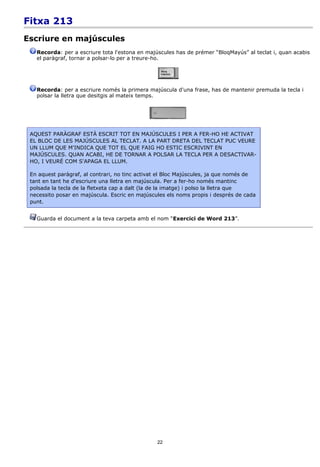 Fitxa 213
Escriure en majúscules
   Recorda: per a escriure tota l'estona en majúscules has de prémer “BloqMayús” al teclat i, quan acabis
   el paràgraf, tornar a polsar-lo per a treure-ho.




   Recorda: per a escriure només la primera majúscula d'una frase, has de mantenir premuda la tecla i
   polsar la lletra que desitgis al mateix temps.




 AQUEST PARÀGRAF ESTÀ ESCRIT TOT EN MAJÚSCULES I PER A FER-HO HE ACTIVAT
 EL BLOC DE LES MAJÚSCULES AL TECLAT. A LA PART DRETA DEL TECLAT PUC VEURE
 UN LLUM QUE M'INDICA QUE TOT EL QUE FAIG HO ESTIC ESCRIVINT EN
 MAJÚSCULES. QUAN ACABI, HE DE TORNAR A POLSAR LA TECLA PER A DESACTIVAR-
 HO, I VEURÉ COM S'APAGA EL LLUM.

 En aquest paràgraf, al contrari, no tinc activat el Bloc Majúscules, ja que només de
 tant en tant he d'escriure una lletra en majúscula. Per a fer-ho només mantinc
 polsada la tecla de la fletxeta cap a dalt (la de la imatge) i polso la lletra que
 necessito posar en majúscula. Escric en majúscules els noms propis i després de cada
 punt.


   Guarda el document a la teva carpeta amb el nom “Exercici de Word 213”.




                                                22
 