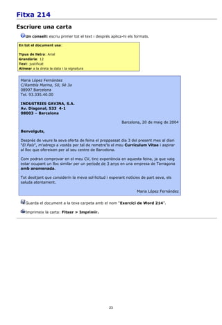 Fitxa 214
Escriure una carta
    Un consell: escriu primer tot el text i després aplica-hi els formats.

En tot el document usa:

Tipus de lletra: Arial
Grandària: 12
Text: justificat
Alinear a la dreta la data i la signatura


 Maria López Fernández
 C/Rambla Marina, 50, 9è 3a
 08907 Barcelona
 Tel. 93.335.40.00

 INDUSTRIES GAVINA, S.A.
 Av. Diagonal, 533 4-1
 08003 – Barcelona

                                                          Barcelona, 20 de maig de 2004

 Benvolguts,

 Després de veure la seva oferta de feina el proppassat dia 3 del present mes al diari
 "El País", m'adreço a vostès per tal de remetre'ls el meu Currículum Vitae i aspirar
 al lloc que ofereixen per al seu centre de Barcelona.

 Com podran comprovar en el meu CV, tinc experiència en aquesta feina, ja que vaig
 estar ocupant un lloc similar per un període de 3 anys en una empresa de Tarragona
 amb anomenada.

 Tot desitjant que considerin la meva sol·licitud i esperant notícies de part seva, els
 saluda atentament.

                                                                   Maria López Fernández


    Guarda el document a la teva carpeta amb el nom “Exercici de Word 214”.

    Imprimeix la carta: Fitxer > Imprimir.




                                                   23
 