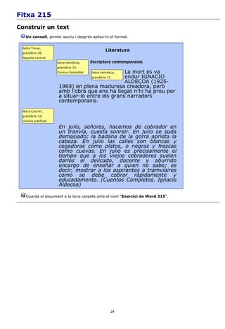 Fitxa 215
Construir un text
   Un consell, primer escriu i després aplica-hi el format.


 lletra Times,
                                                     Literatura
 grandària 26,
 Negreta centrat
                      lletra Helvètica,    Escriptors contemporanis
                      grandària 14,
                      Cursiva Subratllat          La mort es va
                                           lletra Helvètica,
                                                  endur IGNACIO
                                           grandària 12
                                                  ALDECOA (1925-
                       1969) en plena maduresa creadora, però
                       amb l'obra que ens ha llegat n'hi ha prou per
                       a situar-lo entre els grans narradors
                       contemporanis.
 lletra Courier,
 grandària 10,
 cursiva justificat

                       En julio, señores, hacemos de cobrador en
                       un tranvía, cuesta sonreir. En julio se suda
                       demasiado; la badana de la gorra aprieta la
                       cabeza. En julio las calles son blancas y
                       cegadoras como platos, o negras y frescas
                       como cuevas. En julio es precisamente el
                       tiempo que a los viejos cobradores suelen
                       darlos el delicado, docente y aburrido
                       encargo de enseñar a quien no sabe; es
                       decir, mostrar a los aspirantes a tramviaires
                       como se debe cobrar rápidamente y
                       educadamente. (Cuentos Completos. Ignacio
                       Aldecoa)

   Guarda el document a la teva carpeta amb el nom “Exercici de Word 215”.




                                                          24
 