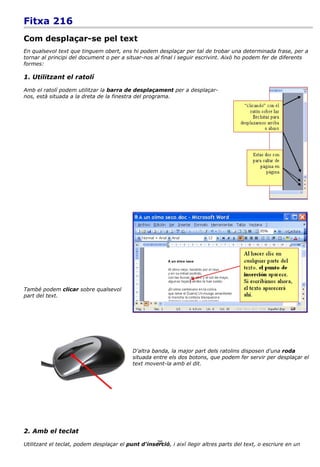 Fitxa 216
Com desplaçar-se pel text
En qualsevol text que tinguem obert, ens hi podem desplaçar per tal de trobar una determinada frase, per a
tornar al principi del document o per a situar-nos al final i seguir escrivint. Això ho podem fer de diferents
formes:

1. Utilitzant el ratolí

Amb el ratolí podem utilitzar la barra de desplaçament per a desplaçar-
nos, està situada a la dreta de la finestra del programa.




També podem clicar sobre qualsevol
part del text.




                                           D'altra banda, la major part dels ratolins disposen d'una roda
                                           situada entre els dos botons, que podem fer servir per desplaçar el
                                           text movent-la amb el dit.




2. Amb el teclat
                                                    25
Utilitzant el teclat, podem desplaçar el punt d'inserció, i així llegir altres parts del text, o escriure en un
 