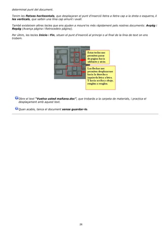 determinat punt del document.

Tenim les fletxes horitzontals, que desplaçaran el punt d'inserció lletra a lletra cap a la dreta o esquerra, i
les verticals, que salten una línia cap amunt i avall.

També existeixen altres tecles que ens ajuden a moure'ns més ràpidament pels nostres documents: Avpág i
Repág (Avança pàgina i Retrocedeix pàgina).

Per últim, les tecles Inicio i Fin, situen el punt d'inserció al principi o al final de la línia de text on ens
trobem.




     Obre el text “Vuelva usted mañana.doc”, que trobaràs a la carpeta de materials, i practica el
     desplaçament amb aquest text.

     Quan acabis, tanca el document sense guardar-lo.




                                                       26
 
