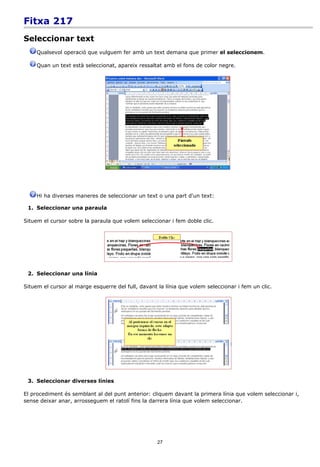 Fitxa 217
Seleccionar text
     Qualsevol operació que vulguem fer amb un text demana que primer el seleccionem.

     Quan un text està seleccionat, apareix ressaltat amb el fons de color negre.




     Hi ha diverses maneres de seleccionar un text o una part d'un text:

 1. Seleccionar una paraula

Situem el cursor sobre la paraula que volem seleccionar i fem doble clic.




 2. Seleccionar una línia

Situem el cursor al marge esquerre del full, davant la línia que volem seleccionar i fem un clic.




 3. Seleccionar diverses línies

El procediment és semblant al del punt anterior: cliquem davant la primera línia que volem seleccionar i,
sense deixar anar, arrosseguem el ratolí fins la darrera línia que volem seleccionar.




                                                    27
 