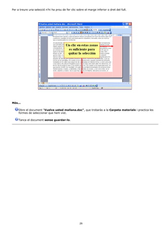 Per a treure una selecció n'hi ha prou de fer clic sobre el marge inferior o dret del full.




Més...

     Obre el document "Vuelva usted mañana.doc", que trobaràs a la Carpeta materials i practica les
     formes de seleccionar que hem vist.

     Tanca el document sense guardar-lo.




                                                     29
 