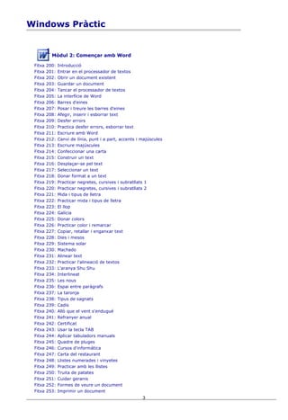 Windows Pràctic


           Mòdul 2: Començar amb Word

 Fitxa   200:   Introducció
 Fitxa   201:   Entrar en el processador de textos
 Fitxa   202:   Obrir un document existent
 Fitxa   203:   Guardar un document
 Fitxa   204:   Tancar el processador de textos
 Fitxa   205:   La interfície de Word
 Fitxa   206:   Barres d'eines
 Fitxa   207:   Posar i treure les barres d'eines
 Fitxa   208:   Afegir, inserir i esborrar text
 Fitxa   209:   Desfer errors
 Fitxa   210:   Practica desfer errors, esborrar text
 Fitxa   211:   Escriure amb Word
 Fitxa   212:   Canvi de línia, punt i a part, accents i majúscules
 Fitxa   213:   Escriure majúscules
 Fitxa   214:   Confeccionar una carta
 Fitxa   215:   Construir un text
 Fitxa   216:   Desplaçar-se pel text
 Fitxa   217:   Seleccionar un text
 Fitxa   218:   Donar format a un text
 Fitxa   219:   Practicar negretes, cursives i subratllats 1
 Fitxa   220:   Practicar negretes, cursives i subratllats 2
 Fitxa   221:   Mida i tipus de lletra
 Fitxa   222:   Practicar mida i tipus de lletra
 Fitxa   223:   El llop
 Fitxa   224:   Galícia
 Fitxa   225:   Donar colors
 Fitxa   226:   Practicar color i remarcar
 Fitxa   227:   Copiar, retallar i enganxar text
 Fitxa   228:   Dies i mesos
 Fitxa   229:   Sistema solar
 Fitxa   230:   Machado
 Fitxa   231:   Alinear text
 Fitxa   232:   Practicar l'alineació de textos
 Fitxa   233:   L'aranya Shu Shu
 Fitxa   234:   Interlineat
 Fitxa   235:   Les nous
 Fitxa   236:   Espai entre paràgrafs
 Fitxa   237:   La taronja
 Fitxa   238:   Tipus de sagnats
 Fitxa   239:   Cadis
 Fitxa   240:   Allò que el vent s'endugué
 Fitxa   241:   Refranyer anual
 Fitxa   242:   Certificat
 Fitxa   243:   Usar la tecla TAB
 Fitxa   244:   Aplicar tabuladors manuals
 Fitxa   245:   Quadre de pluges
 Fitxa   246:   Cursos d'informàtica
 Fitxa   247:   Carta del restaurant
 Fitxa   248:   Llistes numerades i vinyetes
 Fitxa   249:   Practicar amb les llistes
 Fitxa   250:   Truita de patates
 Fitxa   251:   Cuidar geranis
 Fitxa   252:   Formes de veure un document
 Fitxa   253:   Imprimir un document
                                                         3
 