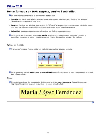 Fitxa 218
Donar format a un text: negreta, cursiva i subratllat
      Els formats més utilitzats en el processador de text són:

     Negreta, no vol dir que la lletra sigui en negre, sinó que es més gruixuda. S'utilitza per a cridar
      l'atenció sobre una paraula o un text.

     Cursiva, s'utilitza per a indicar que un text és “diferent” a la resta. Per exemple, quan introduïm en un
      text unes paraules en un altre idioma o quan inserim un text d'una altra persona.

     Subratllat, s'usa per ressaltar, normalment en els títols o encapçalaments.

      No es bo fer servir aquests formats en excés: si en un text posem massa negretes, cursives o
      subratllats cansarem el lector i no aconseguirem l'efecte de ressaltar una part del mateix.



Aplicar els formats

      A la barra d'eines de Format trobarem els botons per aplicar aquests formats:




      Per a aplicar un format, selecciona primer el text i després clica sobre el botó corresponent al format
      que vulguis aplicar.

Més...

      En un document nou del processador de text, escriu el teu nom i cognoms. Posa el teu nom en
      negreta, el teu primer cognom en cursiva, i el segon en subratllat.




                                                     30
 