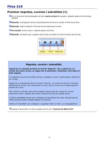Fitxa 219
Practicar negretes, cursives i subratllats (1)
   En un document del processador de text, escriu el text del quadre i després aplica-hi els formats
   indicats.

   Recorda: el programa canvia automàticament de línia en arribar al final d'una línia.

   Recorda: abans d'aplicar el format has de seleccionar el text.

   Un consell: primer escriu i després aplica el format.

   Recorda: els botons per a aplicar els formats es troben a la barra d'eines de Format:




                      Negreta, cursiva i subratllat.
 Aquest és un exemple de lletra en format “Negreta”. Per a aplicar-lo, en
 primer lloc escric el text, en segon lloc el selecciono i finalment, clico sobre el
 botó negreta.

 La negreta és una forma de lletra útil per a destacar un text i també podem utilitzar-la
 en un títol.

 Aquest és un exemple de lletra en format “Cursiva”. La cursiva és útil per a remarcar
 diferències en el text. Per a seleccionar un text, situo el cursor en el marge esquerre
 davant de la línia.

 Per a treure un format, actuo de la mateixa manera que per a posar-lo: primer
 selecciono el text i després clico sobre el botó de format que desitjo treure.

 La lletra subratllada serveix per a ressaltar la importància d'un text. Recorda que és
 millor escriure el text i després aplicar-hi el format.

 Utilitzo el "Subratllat" per a destacar i visualitzar millor un títol o un encapçalament.


   Guarda el document a la teva carpeta amb el nom “Exercici de Word 219”.




                                                    31
 