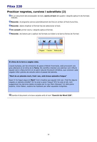 Fitxa 220
Practicar negretes, cursives i subratllats (2)
   En un document del processador de text, escriu el text del quadre i després aplica-hi els formats
   indicats.

   Recorda: el programa canvia automàticament de línia en arribar al final d'una línia.

   Recorda: abans d'aplicar el format has de seleccionar el text.

   Un consell: primer escriu i després aplica el format.

   Recorda: els botons per a aplicar els formats es troben a la barra d'eines de Format:




 El clima de la terra a segles vista.

 L'acció humana, per les emissions de gasos d'efecte hivernacle, està provocant una
 greu alteració en el clima de la Terra. Els científics intenten ara esbrinar com influirà
 aquest canvi a llarg termini en el patró natural d'evolució climàtica, que coneixen cada
 vegada millor gràcies als estudis sobre el passat del planeta.

 "Mart és un planeta mort, fred i sec, amb breus episodis d'aigua"

 Quan hi ha hagut aigua en Mart? Com s'explica que aquest món sec i fred fos alguna
 vegada un planeta entollat? On ha anat a parar l'aigua? N'hi ha sota el sòl, com
 suggereixen les darreres dades enviades per la nau Mars Odyssey? Un dels grans
 experts, Victor Baker, explora les hipòtesis per aïllar aquestes incògnites.




   Guarda el document a la teva carpeta amb el nom “Exercici de Word 220”.




                                                  32
 