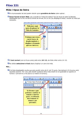 Fitxa 221
Mida i tipus de lletra
    En el processador de text podem decidir quina grandària de lletra volem aplicar.

    Donar format al text: Mida: per a escollir la “mida de la lletra” has de situar-te sobre la fletxeta
    desplegable que hi ha a la barra d'eines de format, fer un clic (es desplega la llista) i escollir la mida que
    necessitis.




    El text normal (com el d'una carta) està entre 10 i 12, els títols millor entre 14 i 22.

    No oblidis seleccionar el text abans d'aplicar un canvi de mida.

Més...

    A la llista desplegable veuràs que pots escollir entre els 8 i els 72 punts. Normalment n'hi ha prou amb
    aquestes opcions. Tot i així, pots escollir qualsevol altra mida clicant en el quadradet on apareix el
    número i canviant-lo a mà (escriu tu mateix el número).




                                                    33
 