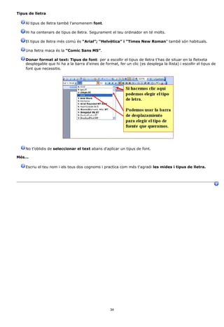 Tipus de lletra

    Al tipus de lletra també l'anomenem font.

    Hi ha centenars de tipus de lletra. Segurament el teu ordinador en té molts.

    El tipus de lletra més comú és “Arial”; “Helvètica” i “Times New Roman” també són habituals.

    Una lletra maca és la “Comic Sans MS”.

    Donar format al text: Tipus de font: per a escollir el tipus de lletra t'has de situar en la fletxeta
    desplegable que hi ha a la barra d'eines de format, fer un clic (es desplega la llista) i escollir el tipus de
    font que necessitis.




    No t'oblidis de seleccionar el text abans d'aplicar un tipus de font.

Més...

    Escriu el teu nom i els teus dos cognoms i practica com més t'agradi les mides i tipus de lletra.




                                                    34
 