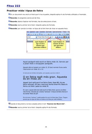 Fitxa 222
Practicar mida i tipus de lletra
   En un document nou escriu el text que hi ha al quadre, després aplica-hi els formats utilitzats a l'exemple.

   Recorda: el programa canvia sol de línia.

   Recorda: abans d'aplicar els formats, has de seleccionar el text.

   Recorda: escriu primer tot el text i després aplica els formats.

   Recorda: per canviar la mida i el tipus de la font hem de clicar en aquests llocs:




                     Aqust paràgraf està escrit en lletra mida 16. Serveix per
                     a posar títols o encapçalar paràgrafs.

                     Aquest altre el posem en mida 12. El text normal d'una carta
                     l'escriurem en mida 10 o 12.

                     Un text pot ser de lletra molt petita, com aquesta, que és en mida 9.



                     O en lletra molt més gran. Aquesta
                     és en mida 28.
                     Aquest text està escrit en lletra Comic Sans MS, és una
                     lletra informal, útil per a escriure textos divertits. Busca la
                     lletra a la llista i posa-la a mida 14.

                     En canvi, aquest altre text està escrit en lletra Arial, que és una lletra
                     més formal, indicada per a textos "seriosos". Al tipus de lletra Arial se li
                     diu també "lletra de pal".

                     Per als textos "seriosos", també podem fer servir la lletra tipus Times. Tingues
                     present que els tipus de lletra es troben en la llista per ordre alfabètic .


   Guarda el document a la teva carpeta amb el nom “Exercici de Word 222”.

   Recorda: escriu primer tot el text i després aplica-hi els formats.




                                                              35
 