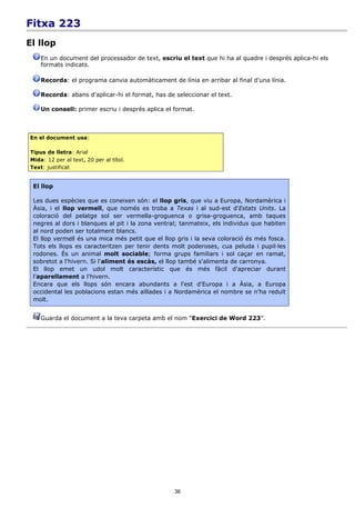 Fitxa 223
El llop
    En un document del processador de text, escriu el text que hi ha al quadre i després aplica-hi els
    formats indicats.

    Recorda: el programa canvia automàticament de línia en arribar al final d'una línia.

    Recorda: abans d'aplicar-hi el format, has de seleccionar el text.

    Un consell: primer escriu i després aplica el format.



En el document usa:

Tipus de lletra: Arial
Mida: 12 per al text, 20 per al títol.
Text: justificat


 El llop

 Les dues espècies que es coneixen són: el llop gris, que viu a Europa, Nordamèrica i
 Àsia, i el llop vermell, que només es troba a Texas i al sud-est d'Estats Units. La
 coloració del pelatge sol ser vermella-groguenca o grisa-groguenca, amb taques
 negres al dors i blanques al pit i la zona ventral; tanmateix, els individus que habiten
 al nord poden ser totalment blancs.
 El llop vermell és una mica més petit que el llop gris i la seva coloració és més fosca.
 Tots els llops es caracteritzen per tenir dents molt poderoses, cua peluda i pupil·les
 rodones. És un animal molt sociable; forma grups familiars i sol caçar en ramat,
 sobretot a l'hivern. Si l'aliment és escàs, el llop també s'alimenta de carronya.
 El llop emet un udol molt característic que és més fàcil d'apreciar durant
 l'aparellament a l'hivern.
 Encara que els llops són encara abundants a l'est d'Europa i a Àsia, a Europa
 occidental les poblacions estan més aïllades i a Nordamèrica el nombre se n'ha reduït
 molt.


    Guarda el document a la teva carpeta amb el nom “Exercici de Word 223”.




                                                  36
 