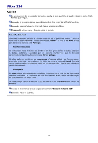 Fitxa 224
Galícia
   En un document del processador de textos, escriu el text que hi ha al quadre i després aplica-hi els
   formats que vulguis.

   Recorda: el programa canvia automàticament de línia en arribar al final d'una línia.

   Recorda: abans d'aplicar-hi el format, has de seleccionar el text.

   Un consell: primer escriu i després aplica el format.

 GALIZA / GALICIA

 Comunitat autònoma situada a l'extrem nord-est de la península Ibèrica. Limita al
 nord amb el mar Cantàbric i a l'oest amb l'oceà Atlàntic. Al sud, el riu Miño marca
 part de la seva frontera amb Portugal.

      Territori i recursos

 La configuració física de Galícia sol dividir-se en dues grans zones: la Galícia interior i
 la Galícia costanera, separades per un sistema muntanyenc que la travessa
 aproximadament pel mig, la denominada dorsal gallega.

 Al relleu gallec es combinen les muntanyes -d'escassa altitud i de formes suaus-
 amb valls profundes i terres planes. Per últim es troba la zona del litoral, formada
 per un moderat relleu muntanyenc tallat per nombroses valls i foradat cap a l'interior
 per les famoses ries.

      Hidrografia

 Els rius gallecs són generalment cabalosos i flueixen cap a una de les dues grans
 vessants: l'atlàntica i la cantàbrica. Els rius de la vessant atlàntica són els més llargs i
 els que presenten un major cabal.

 La costa gallega s'estén al llarg de 1.195 km des de la ria de Ribadeo fins a la ria de
 Guarda.


   Guarda el document a la teva carpeta amb el nom “Exercici de Word 224”.

   Recorda: Fitxer > Guardar.




                                                    37
 
