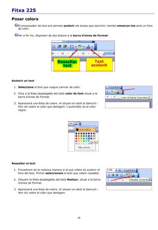 Fitxa 225
Posar colors
    El processador de text ens permet acolorir els textos que escrivim i també remarcar-los amb un fons
    de color.

    Per a fer-ho, disposem de dos botons a la barra d'eines de Format:




Acolorir un text

 1. Selecciona el text que vulguis canviar de color.

 2. Clica a la llista desplegable del botó color de font situat a la
    barra d'eines de Format.

 3. Apareixerà una llista de colors. Hi situem el ratolí al damunt i
    fem clic sobre el color que desitgem. L'automàtic és el color
    negre.




Ressaltar el text

 1. Procedirem de la mateixa manera si el que volem és acolorir el
    fons del text. Primer seleccionem el text que volem ressaltar.

 2. Cliquem la llista desplegable del botó Realçar, situat a la barra
    d'eines de Format.

 3. Apareixerà una llista de colors. Hi situem el ratolí al damunt i
    fem clic sobre el color que desitgem.




                                                    38
 