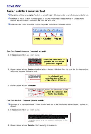 Fitxa 227
Copiar, retallar i enganxar text
    Copiar és col·locar una còpia d'un text en una altra part del document o en un altre document diferent.

    Retallar és treure un text d'un lloc i posar-lo en una altra banda del document o en un document
    diferent. És l'equivalent a moure un text d'un lloc a un altre.

    Utilitzarem les icones de retallar, copiar i enganxar de la barra d'eines Estàndard.




Com fem Copiar i Enganxar (reproduir un text)

 1. Seleccionem el text que volem copiar.




 2. Cliquem sobre la icona Copiar, situada a la barra d'eines Estàndard. Fem clic en el lloc del document on
    volem que aparegui duplicat el text.




 3. Cliquem sobre la icona Enganxar.




Com fem Retallar i Enganxar (moure un text)

    Funciona de la mateixa manera. L'única diferència és que el text desapareix del seu origen i apareix en
    el destí.

 1. Seleccionem el text que volem copiar.




 2. Cliquem sobre la icona Retallar. Fixa't que el text desapareix.
                                                   41
 