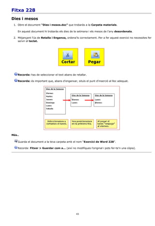 Fitxa 228
Dies i mesos
 1. Obre el document “Dies i mesos.doc” que trobaràs a la Carpeta materials.

    En aquest document hi trobaràs els dies de la setmana i els mesos de l'any desordenats.

 2. Mitjançant l'ús de Retalla i Enganxa, ordena'ls correctament. Per a fer aquest exercici no necessites fer
    servir el teclat.




    Recorda: has de seleccionar el text abans de retallar.

    Recorda: és important que, abans d'enganxar, situïs el punt d'inserció al lloc adequat.




Més..

    Guarda el document a la teva carpeta amb el nom “Exercici de Word 228”.

    Recorda: Fitxer > Guardar com a... (així no modifiques l'original i pots fer-te'n una còpia).




                                                  43
 