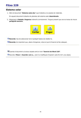 Fitxa 229
Sistema solar
1. Obre el document “Sistema solar.doc” que trobaràs a la carpeta de materials.

   En aquest document trobaràs els planetes del sistema solar desordenats.

2. Mitjançant el Retalla i Enganxa ordena'ls correctament. Tingues present que ara es tracta de moure
   paràgrafs sencers.




   Recorda: has de seleccionar tot el paràgraf abans de retallar-lo.

   Recorda: és important que, abans d'enganxar, situïs el punt d'inserció al lloc adequat.




   Guarda el document a la teva carpeta amb el nom “Exercici de Word 229”.

   Recorda: Fitxer > Guardar com a... (així no modifiques l'original i pots fer-te'n una còpia).




                                                 44
 