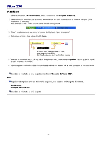 Fitxa 230
Machado
 1. Obre el document “A un olmo seco. doc”. El trobaràs a la Carpeta materials.

 2. Obre també un document de Word nou. Observa que ara tens dos botons a la barra de Tasques (part
    inferior de la pantalla).
    Pots anar de l''una a l'altra clicant sobre el botó corresponent.




 3. Situa't en el document que conté el poema de Machado “A un olmo seco”.

 4. Selecciona el títol i clica sobre el botó Copia.




 5. Ara ves al document nou i, un cop situat a la primera línia, clica sobre Enganxar. Veuràs que has copiat
    el títol en el nou document.

 6. Torna al poema i repeteix l'operació amb cada estrofa fins a tenir tot el text copiat en el nou document.




    Guarda'n el resultat a la teva carpeta amb el nom "Exercici de Word 230".

Més..

    Repeteix tot el procés amb els documents següents, que trobaràs a la Carpeta materials.

    Retrato.doc
    Campos de Soria.doc

    Guarda'n el resultat a la teva carpeta.




                                                       45
 