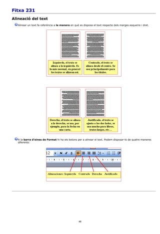 Fitxa 231
Alineació del text
   Alinear un text fa referència a la manera en què es disposa el text respecte dels marges esquerre i dret.




   A la barra d'eines de Format hi ha els botons per a alinear el text. Podem disposar-lo de quatre maneres
   diferents:




                                                   46
 