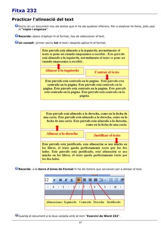 Fitxa 232
Practicar l'alineació del text
   Escriu en un document nou els textos que hi ha als quadres inferiors. Per a estalviar-te feina, pots usar
   el “copia i enganxa”.

   Recorda: abans d'aplicar-hi el format, has de seleccionar el text.

   Un consell: primer escriu tot el text i després aplica-hi el format.




   Recorda: a la barra d'eines de Format hi ha els botons que serveixen per a alinear el text.




   Guarda el document a la teva carpeta amb el nom “Exercici de Word 232”.

                                                  47
 